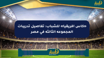 «كأس أفريقيا» للشباب: تفاصيل تدريبات المجموعة الثالثة في مصر